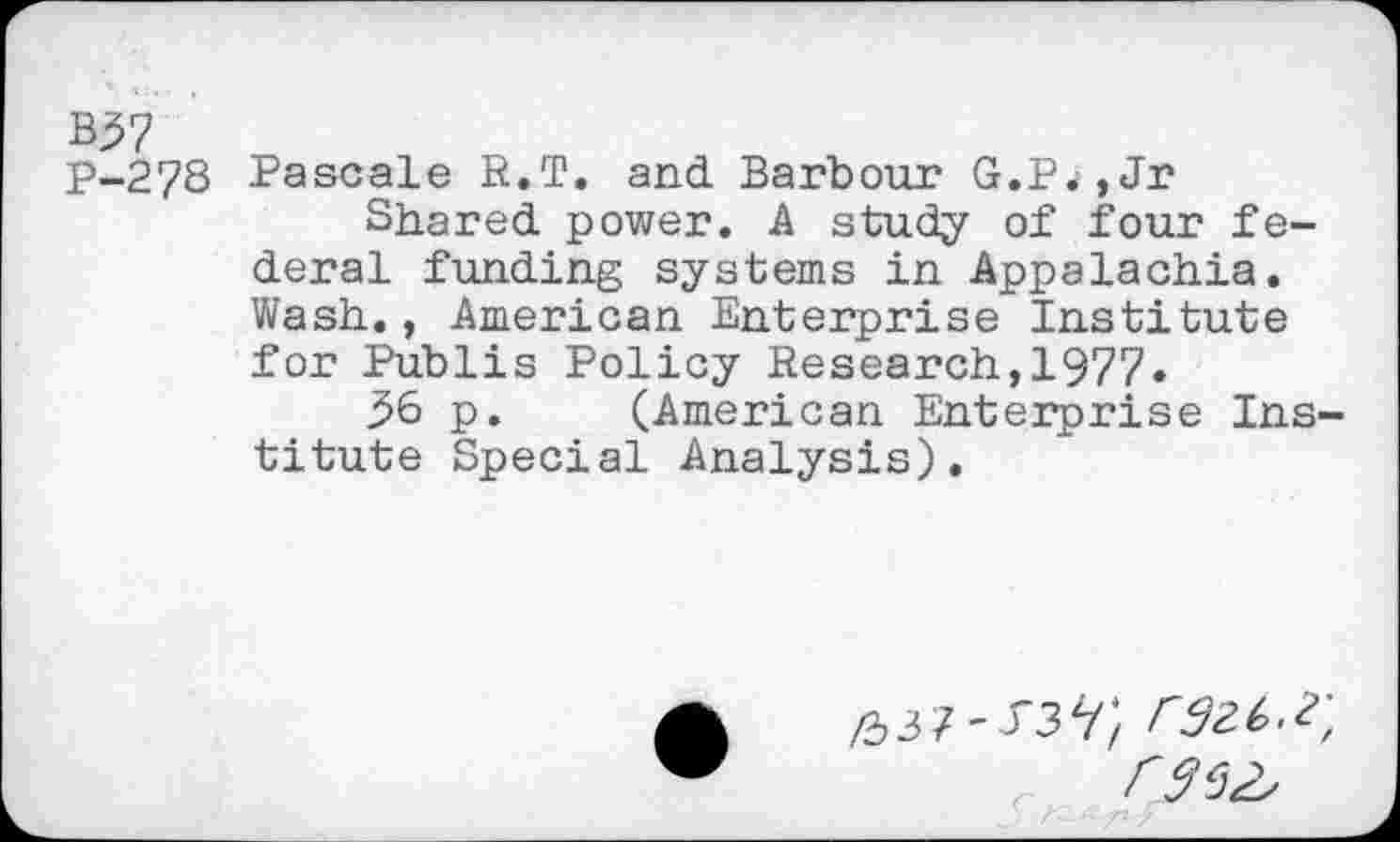 ﻿B37
P-278 Pascale R.T. and Barbour G.P<i,Jr
Shared power. A study of four federal funding systems in Appalachia. Wash., American Enterprise Institute for Publis Policy Research,1977»
36 p. (American Enterprise Institute Special Analysis).
